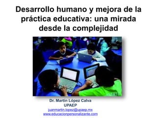 Desarrollo humano y mejora de la
práctica educativa: una mirada
desde la complejidad
Dr. Martín López Calva
UPAEP
juanmartin.lopez@upaep.mx
www.educacionpersonalizante.com
 