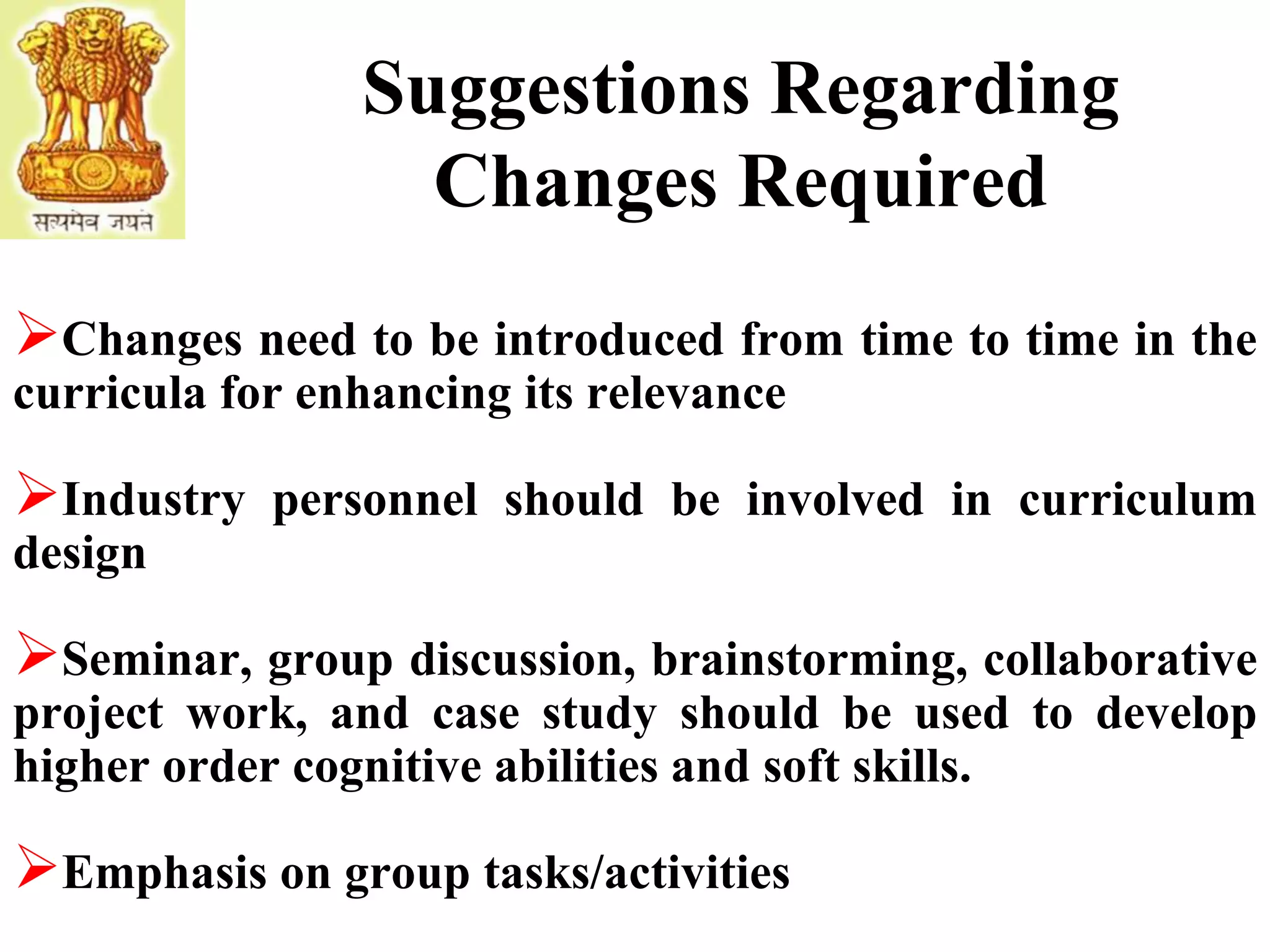 Suggestions Regarding
Changes Required
Changes need to be introduced from time to time in the
curricula for enhancing its relevance
Industry personnel should be involved in curriculum
design
Seminar, group discussion, brainstorming, collaborative
project work, and case study should be used to develop
higher order cognitive abilities and soft skills.
Emphasis on group tasks/activities
 