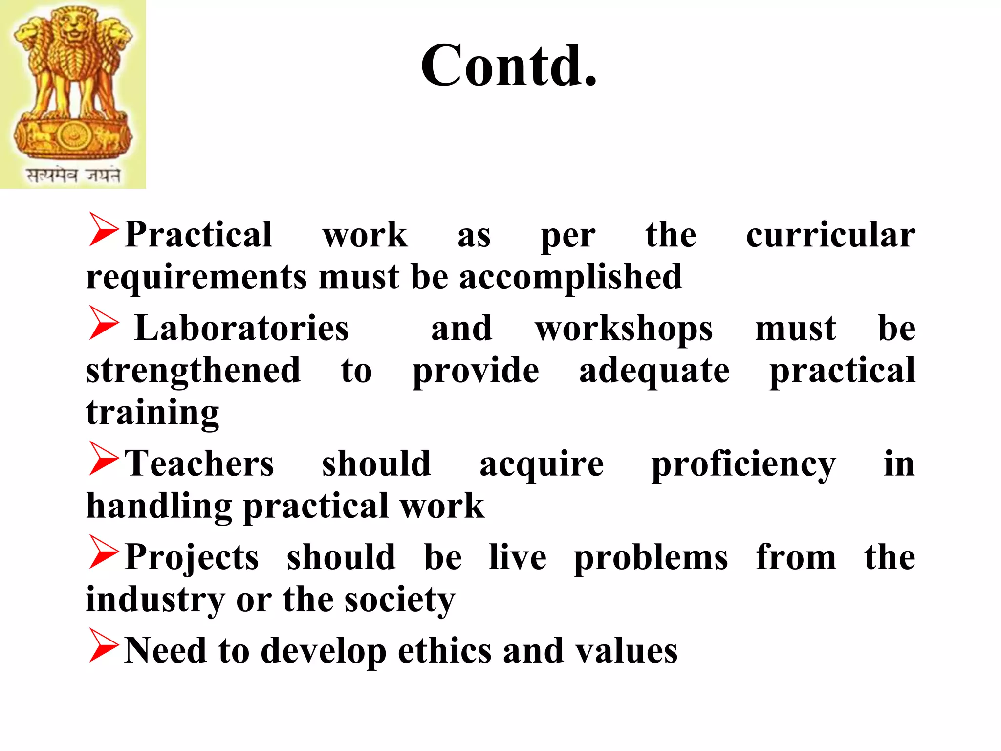 Contd.
Practical work as per the curricular
requirements must be accomplished
 Laboratories and workshops must be
strengthened to provide adequate practical
training
Teachers should acquire proficiency in
handling practical work
Projects should be live problems from the
industry or the society
Need to develop ethics and values
 