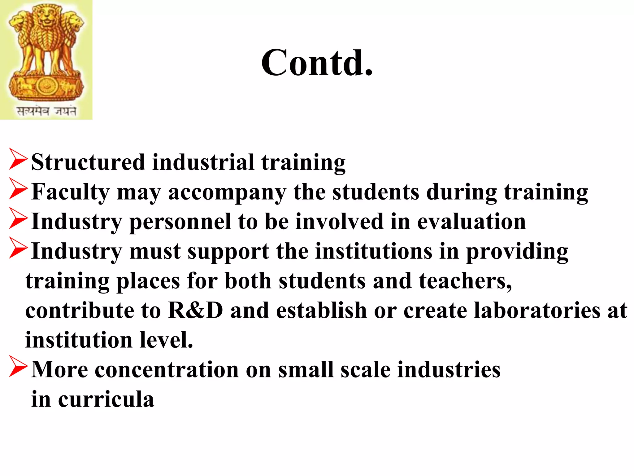 Contd.
Structured industrial training
Faculty may accompany the students during training
Industry personnel to be involved in evaluation
Industry must support the institutions in providing
training places for both students and teachers,
contribute to R&D and establish or create laboratories at
institution level.
More concentration on small scale industries
in curricula
 