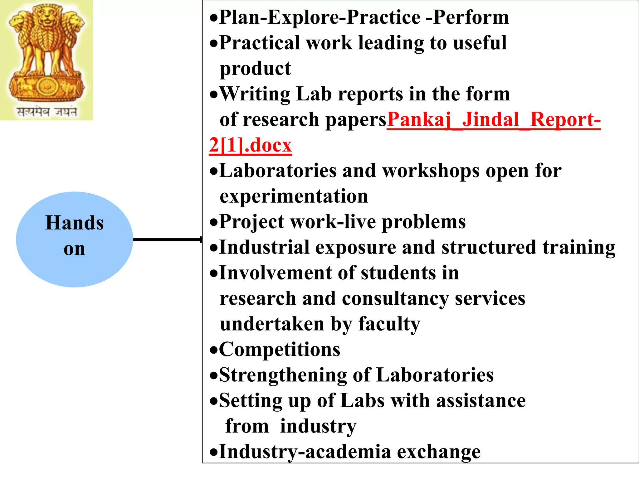 Hands
on
Plan-Explore-Practice -Perform
Practical work leading to useful
product
Writing Lab reports in the form
of research papersPankaj_Jindal_Report-
2[1].docx
Laboratories and workshops open for
experimentation
Project work-live problems
Industrial exposure and structured training
Involvement of students in
research and consultancy services
undertaken by faculty
Competitions
Strengthening of Laboratories
Setting up of Labs with assistance
from industry
Industry-academia exchange
 