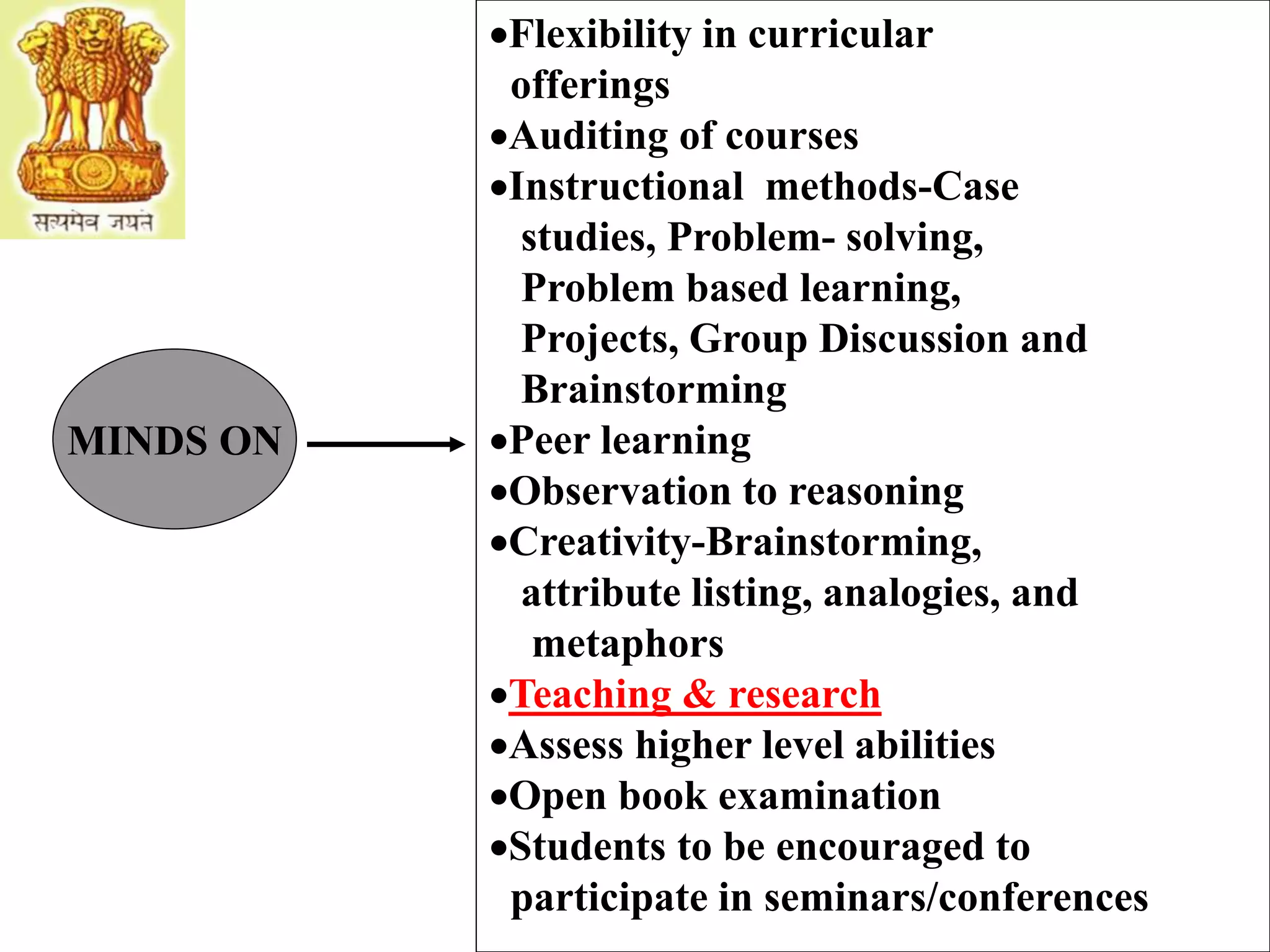 MINDS ON
Flexibility in curricular
offerings
Auditing of courses
Instructional methods-Case
studies, Problem- solving,
Problem based learning,
Projects, Group Discussion and
Brainstorming
Peer learning
Observation to reasoning
Creativity-Brainstorming,
attribute listing, analogies, and
metaphors
Teaching & research
Assess higher level abilities
Open book examination
Students to be encouraged to
participate in seminars/conferences
 