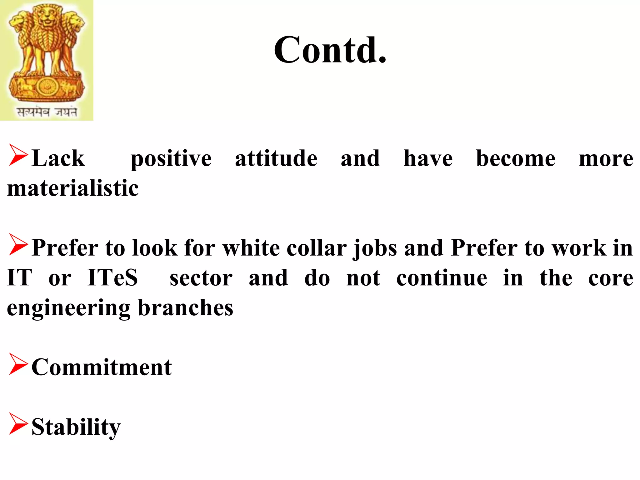 Contd.
Lack positive attitude and have become more
materialistic
Prefer to look for white collar jobs and Prefer to work in
IT or ITeS sector and do not continue in the core
engineering branches
Commitment
Stability
 