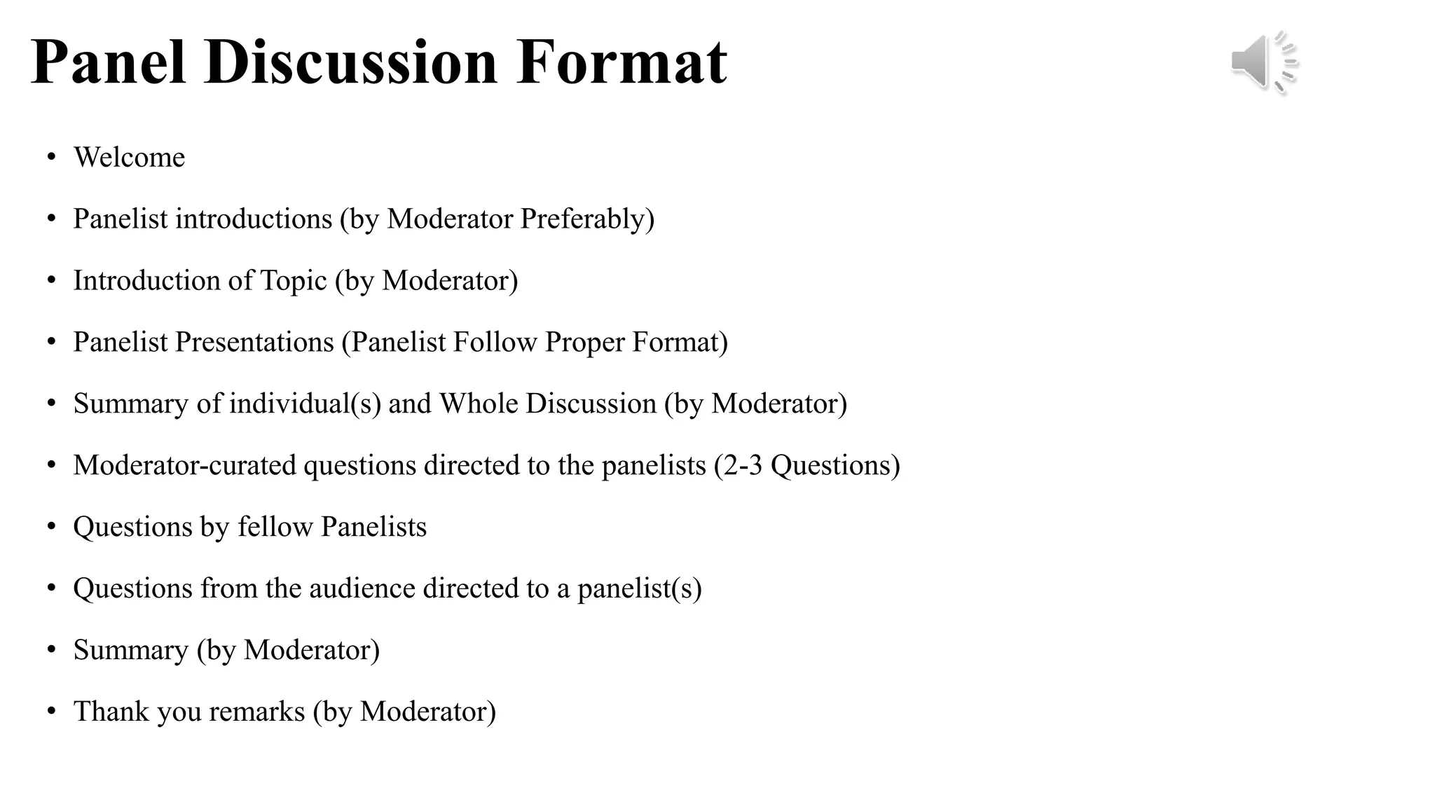 Panel Discussion Format
• Welcome
• Panelist introductions (by Moderator Preferably)
• Introduction of Topic (by Moderator)
• Panelist Presentations (Panelist Follow Proper Format)
• Summary of individual(s) and Whole Discussion (by Moderator)
• Moderator-curated questions directed to the panelists (2-3 Questions)
• Questions by fellow Panelists
• Questions from the audience directed to a panelist(s)
• Summary (by Moderator)
• Thank you remarks (by Moderator)
 