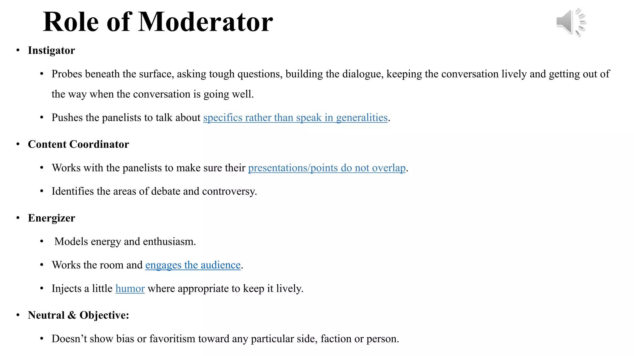 Role of Moderator
• Instigator
• Probes beneath the surface, asking tough questions, building the dialogue, keeping the conversation lively and getting out of
the way when the conversation is going well.
• Pushes the panelists to talk about specifics rather than speak in generalities.
• Content Coordinator
• Works with the panelists to make sure their presentations/points do not overlap.
• Identifies the areas of debate and controversy.
• Energizer
• Models energy and enthusiasm.
• Works the room and engages the audience.
• Injects a little humor where appropriate to keep it lively.
• Neutral & Objective:
• Doesn’t show bias or favoritism toward any particular side, faction or person.
 