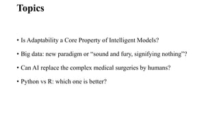 Topics
• Is Adaptability a Core Property of Intelligent Models?
• Big data: new paradigm or “sound and fury, signifying nothing”?
• Can AI replace the complex medical surgeries by humans?
• Python vs R: which one is better?
 