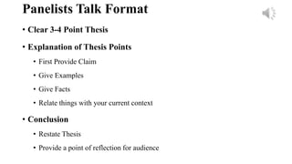 Panelists Talk Format
• Clear 3-4 Point Thesis
• Explanation of Thesis Points
• First Provide Claim
• Give Examples
• Give Facts
• Relate things with your current context
• Conclusion
• Restate Thesis
• Provide a point of reflection for audience
 