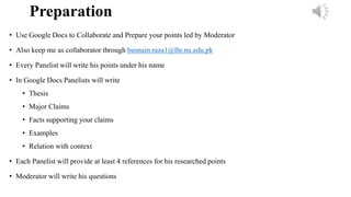 Preparation
• Use Google Docs to Collaborate and Prepare your points led by Moderator
• Also keep me as collaborator through husnain.raza1@lhr.nu.edu.pk
• Every Panelist will write his points under his name
• In Google Docs Panelists will write
• Thesis
• Major Claims
• Facts supporting your claims
• Examples
• Relation with context
• Each Panelist will provide at least 4 references for his researched points
• Moderator will write his questions
 