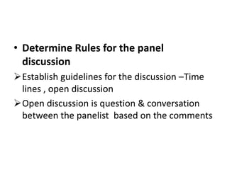 • Determine Rules for the panel
discussion
Establish guidelines for the discussion –Time
lines , open discussion
Open discussion is question & conversation
between the panelist based on the comments
 