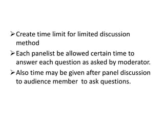 Create time limit for limited discussion
method
Each panelist be allowed certain time to
answer each question as asked by moderator.
Also time may be given after panel discussion
to audience member to ask questions.
 