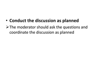 • Conduct the discussion as planned
The moderator should ask the questions and
coordinate the discussion as planned
 