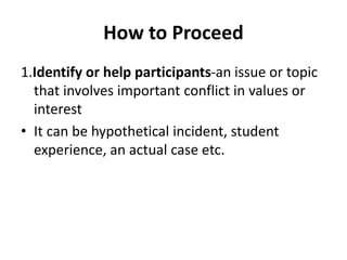 How to Proceed
1.Identify or help participants-an issue or topic
that involves important conflict in values or
interest
• It can be hypothetical incident, student
experience, an actual case etc.
 