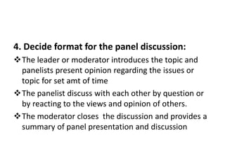 4. Decide format for the panel discussion:
The leader or moderator introduces the topic and
panelists present opinion regarding the issues or
topic for set amt of time
The panelist discuss with each other by question or
by reacting to the views and opinion of others.
The moderator closes the discussion and provides a
summary of panel presentation and discussion
 