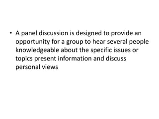 • A panel discussion is designed to provide an
opportunity for a group to hear several people
knowledgeable about the specific issues or
topics present information and discuss
personal views
 