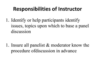 Responsibilities of Instructor
1. Identify or help participants identify
issues, topics upon which to base a panel
discussion
1. Insure all panelist & moderator know the
procedure ofdiscussion in advance
 