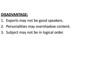 DISADVANTAGE:
1. Experts may not be good speakers.
2. Personalities may overshadow content.
3. Subject may not be in logical order.
 