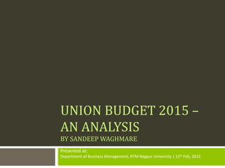 UNION BUDGET 2015 –
AN ANALYSIS
BY SANDEEP WAGHMARE
Presented at:
Department of Business Management, RTM Nagpur University | 11th Feb, 2015
 
