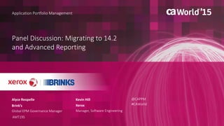 Panel Discussion: Migrating to 14.2
and Advanced Reporting
Alyce Reopelle
Application Portfolio Management
Brink’s
Global EPM Governance Manager
AMT19S
@CAPPM
#CAWorld
Kevin Hill
Xerox
Manager, Software Engineering
 