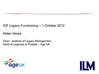 IOF Legacy Fundraising – 1 October 2012

Helen Hoare

Chair - Institute of Legacy Management
Head of Legacies & Probate – Age UK
 