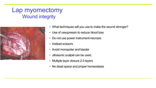 Wound integrity
Lap myomectomy
• What techniques will you use to make the wound stronger?
• Use of vasopressin to reduce blood loss
• Do not use power instrument-necrosis
• Instead scissors
• Avoid monopolar and bipolar
• ultrasonic scalpel can be used.
• Multiple layer closure 2-3 layers
• No dead space and proper homeostasis
 