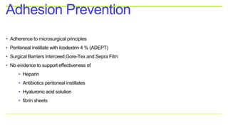 • Adherence to microsurgical principles
• Peritoneal instillate with Icodextrin 4 % (ADEPT)
• Surgical Barriers Interceed,Gore-Tex and Sepra Film
• No evidence to support effectiveness of
• Heparin
• Antibiotics peritoneal instillates
• Hyaluronic acid solution
• fibrin sheets
Adhesion Prevention
 
