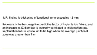 MRI finding is thickening of junctional zone exceeding 12 mm.
thickness is the best negative predictive factor of implantation failure, and
an increase in JZ diameter is inversely correlated to implantation rate.
Implantation failure was found to be high when the average junctional
zone was greater than 7 m
 