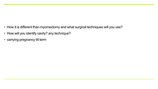 • How it is different than myomectomy and what surgical techniques will you use?
• How will you identify cavity? any technique?
• carrying pregnancy till term
 