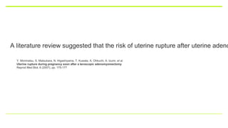 A literature review suggested that the risk of uterine rupture after uterine adeno
Y. Morimatsu, S. Matsubara, N. Higashiyama, T. Kuwata, A. Ohkuchi, A. Izumi, et al.
Uterine rupture during pregnancy soon after a laroscopic adenomyomectomy
Reprod Med Biol, 6 (2007), pp. 175-177
 