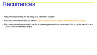 • Recurrences were found as early as a year after surgery.
• Less recurrences were found when medical treatment was started immidiately after surgery
• Recurrence rate is estimate to be 9% in the complete excision technique,19% in partial excision and
32 % in non excision technique
Recurrences
 