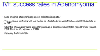 • Mere presence of adenomyosis does it impact success rate?
• The results are conflicting with two studies no effect of adenomyosis(Mijatovic et al 2010,Costello et
al 2011)
• Other two showing increased rates of miscarriage or decreased implantation rates (Tremeel Russell,
2011; Martinez -Conejero et al :2011)
• Generally it affects fertility
IVF success rates in Adenomyoma
 