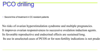 • Second line of treatment in CC resistant patients
PCO drilling
No risks of ovarian hyperstimulation syndrome and multiple pregnancies.
It improves ovarian responsiveness to successive ovulation induction agents.
Its favorable reproductive and endocrinal effects are sustained long.
Its use in unselected cases of PCOS or for non-fertility indications is not pruden
 