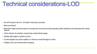 • No of Punctures rule of 4 - 40 watts,4 seconds,4 puncture.
• More punctures?
• More than eight punctures seem to increase the occurrence of post-operative pelvic adhesions and decrease the ovarian
reserve
• Hilum should be avoided- compromise ovarian blood supply
• Needle right angle to surface of ovary
• Current applied only when needle is in stroma to avoid damage to cortex
• irrigation and cool ovaries before dropping
Technical considerations-LOD
 