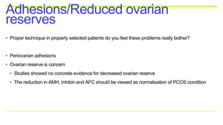 • Proper technique in properly selected patients do you feel these problems really bother?
• Periovarian adhesions
• Ovarian reserve is concern
• Studies showed no concrete evidence for decreased ovarian reserve
• The reduction in AMH, Inhibin and AFC should be viewed as normalisation of PCOS condition
Adhesions/Reduced ovarian
reserves
 