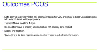 • Meta analysis showed ovulation and pregnancy rates after LOD are similar to those Gonnadotrophins
with reduced risk of Multiple pregnancy
• The benefits are long term 1-3 yrs
• It is good technique in properly selected patient with properly done method
• Second line treatment
• Counselling to be done regarding reduction in ov reserve and adhesion formation.
Outcomes PCOS
 