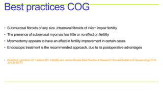 • Submucosal fibroids of any size ,intramural fibroids of >4cm impair fertility
• The presence of subserosal myomas has little or no effect on fertility
• Myomectomy appears to have an effect in fertility improvement in certain cases
• Endoscopic treatment is the recommended approach, due to its postoperative advantages
• Zepiridis LI,grimbizis GF,Tarlatzis BC, Infertility and uterine fibroids.Best Practice & Research Clinical Obstetrics & Gynaecology.2016
Jul1;34:66-73
Best practices COG
 