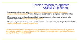 ASRM Guidelines
Fibroids :When to operate
• In asymptomatic women with cavity distorting myomas(intramural with submucosal
component or Submucosal),Myomectomy may be considered to improve pregnancy rates
• Myomectomy is generally not advised to improve pregnancy outcomes in asymptomatic
infertile women with non cavity distorting myomas
• However, myomectomy may be reasonable in some cicumsatnces ,including but not limited to
severe distortion of the pelvic architecture.
Practice committee of the American Society for reproductive Medicine.Removal of myomas in
symptomatic patients to improve fertility and/or reduce miscarriage rates:a guidelineFertility and
sterility 2017 Sep1 : 108(3):416-25
 