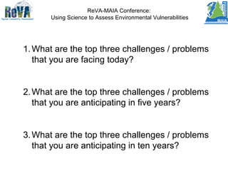 ReVA-MAIA Conference:
Using Science to Assess Environmental Vulnerabilities
1.What are the top three challenges / problems
that you are facing today?
2.What are the top three challenges / problems
that you are anticipating in five years?
3.What are the top three challenges / problems
that you are anticipating in ten years?
 