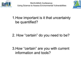 ReVA-MAIA Conference:
Using Science to Assess Environmental Vulnerabilities
1.How important is it that uncertainty
be quantified?
2. How “certain” do you need to be?
3.How “certain” are you with current
information and tools?
 
