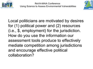ReVA-MAIA Conference:
Using Science to Assess Environmental Vulnerabilities
Local politicians are motivated by desires
for (1) political power and (2) resources
(i.e., $, employment) for the jurisdiction.
How do you use the information our
assessment tools produce to effectively
mediate competition among jurisdictions
and encourage effective political
collaboration?
 