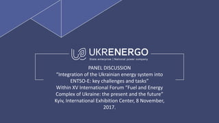 PANEL DISCUSSION
“Integration of the Ukrainian energy system into
ENTSO-E: key challenges and tasks”
Within XV International Forum “Fuel and Energy
Complex of Ukraine: the present and the future”
Kyiv, International Exhibition Center, 8 November,
2017.
 