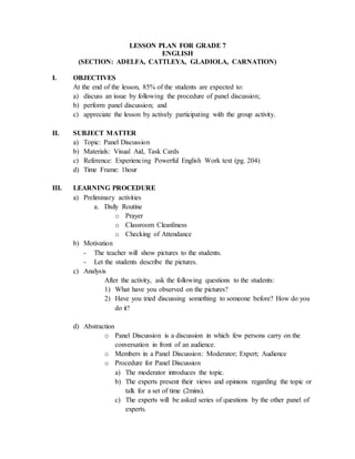 LESSON PLAN FOR GRADE 7
ENGLISH
(SECTION: ADELFA, CATTLEYA, GLADIOLA, CARNATION)
I. OBJECTIVES
At the end of the lesson, 85% of the students are expected to:
a) discuss an issue by following the procedure of panel discussion;
b) perform panel discussion; and
c) appreciate the lesson by actively participating with the group activity.
II. SUBJECT MATTER
a) Topic: Panel Discussion
b) Materials: Visual Aid, Task Cards
c) Reference: Experiencing Powerful English Work text (pg. 204)
d) Time Frame: 1hour
III. LEARNING PROCEDURE
a) Preliminary activities
a. Daily Routine
o Prayer
o Classroom Cleanliness
o Checking of Attendance
b) Motivation
- The teacher will show pictures to the students.
- Let the students describe the pictures.
c) Analysis
After the activity, ask the following questions to the students:
1) What have you observed on the pictures?
2) Have you tried discussing something to someone before? How do you
do it?
d) Abstraction
o Panel Discussion is a discussion in which few persons carry on the
conversation in front of an audience.
o Members in a Panel Discussion: Moderator; Expert; Audience
o Procedure for Panel Discussion
a) The moderator introduces the topic.
b) The experts present their views and opinions regarding the topic or
talk for a set of time (2mins).
c) The experts will be asked series of questions by the other panel of
experts.
 