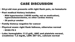 CASE DISCUSSION
• 64-yr-old man presents with right flank pain, no hematuria
• Past medical history includes:
• Mild hypertension (140/85 mmHg, not on medication),
hypercholesterolemia, no other cardiac history
• 20 pack-yr smoker
• Family history: negative for cancer
• Physical exam: right flank fullness, otherwise normal
• ECOG PS 0
• Labs: hemoglobin: 11.0 g/dL, ANC and platelets normal,
creatinine: 1.2 mg/dL, LDH: 287 U/L, calcium normal
 