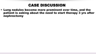 CASE DISCUSSION
 Lung nodules become more prominent over time, and the
patient is asking about the need to start therapy 3 yrs after
nephrectomy
 