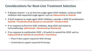 Considerations for Next-Line Treatment Selection
 If disease control > 1 yr on first-line single-agent VEGF inhibitor, continue VEGF
inhibition with sequential single agents: such as Cabozantinib or Axitinib
 If brief response to single-agent VEGF inhibition, consider a VEGF IO combination:
Axitinib + Pembrolizumab (based on Lenvatinib + Pembro data)
 If no response to first-line VEGF inhibition, drop VEGF and switch to
immunotherapy: Ipilimumab + Nivolumab or Nivolumab
 If no response to combination VEGF + IO switch to second line VEGF such as
Cabozantinib or Axitinib or Lenvatinib + Everolimus
‒ Phase III data support sequential VEGF therapy
‒ Limited data to support sequential IO therapy
 
