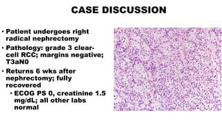 CASE DISCUSSION
• Patient undergoes right
radical nephrectomy
• Pathology: grade 3 clear-
cell RCC; margins negative;
T3aN0
• Returns 6 wks after
nephrectomy; fully
recovered
• ECOG PS 0, creatinine 1.5
mg/dL; all other labs
normal
 