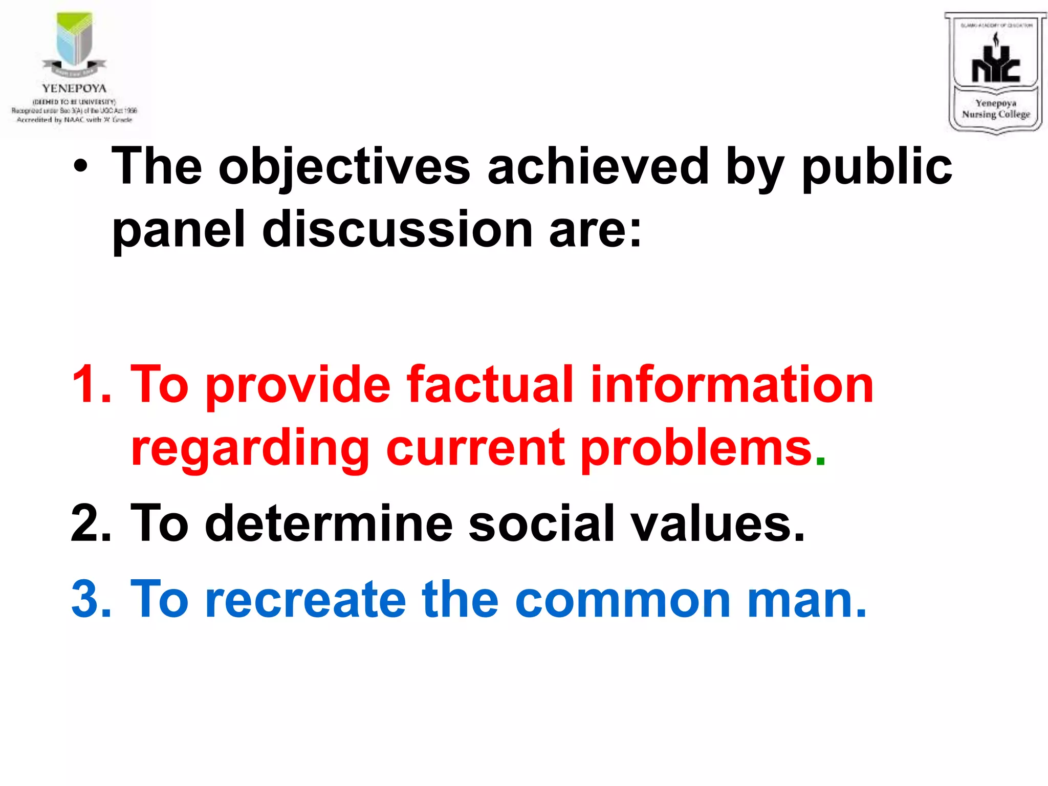 • The objectives achieved by public
panel discussion are:
1. To provide factual information
regarding current problems.
2. To determine social values.
3. To recreate the common man.
 