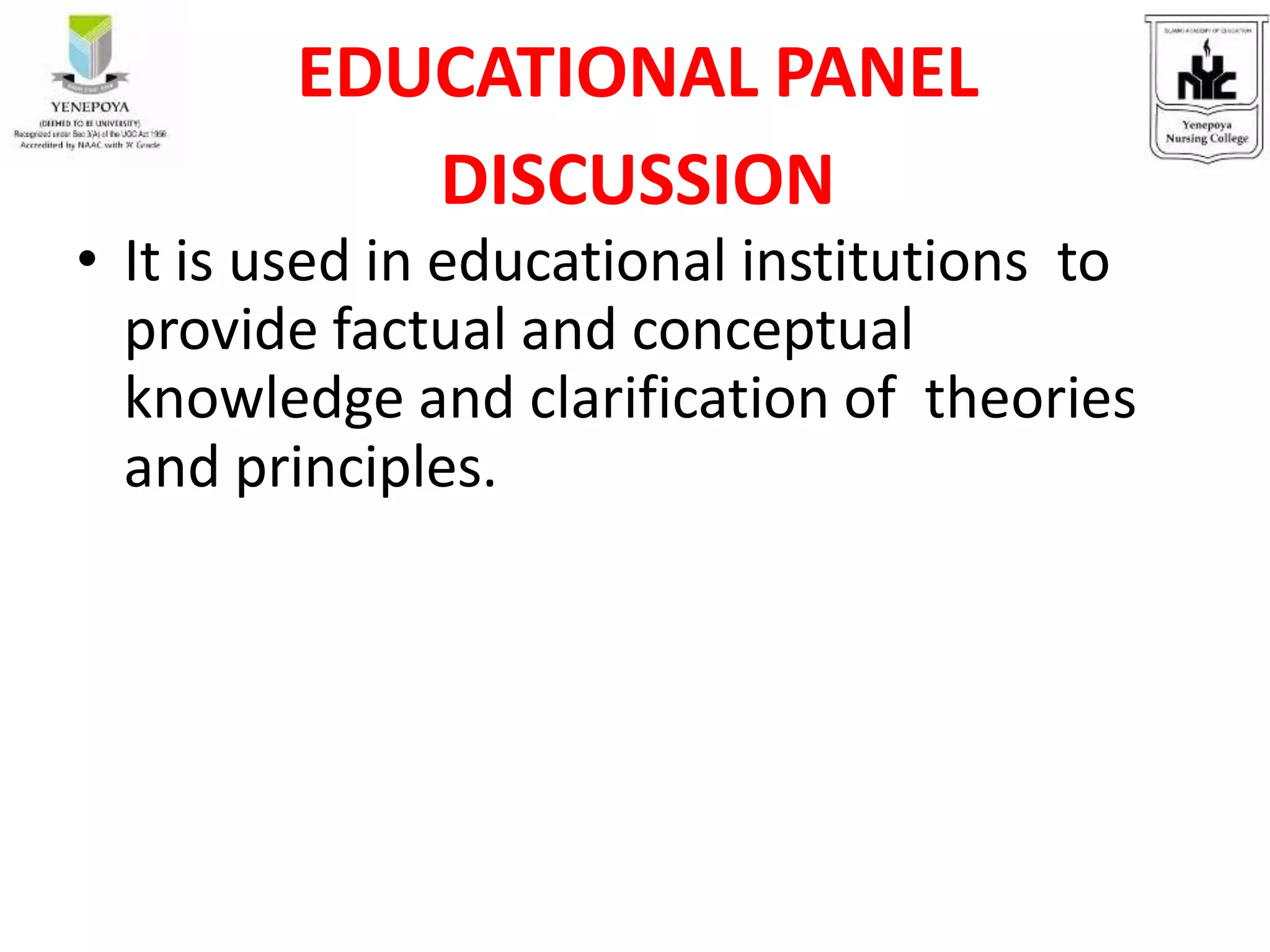 EDUCATIONAL PANEL
DISCUSSION
• It is used in educational institutions to
provide factual and conceptual
knowledge and clarification of theories
and principles.
 