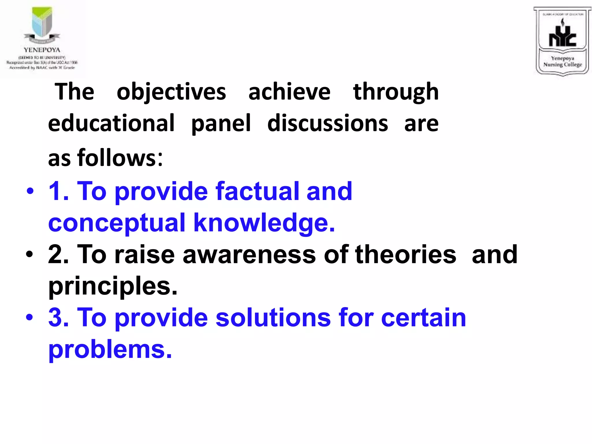 The objectives achieve through
educational panel discussions are
as follows:
• 1. To provide factual and
conceptual knowledge.
• 2. To raise awareness of theories and
principles.
• 3. To provide solutions for certain
problems.
 