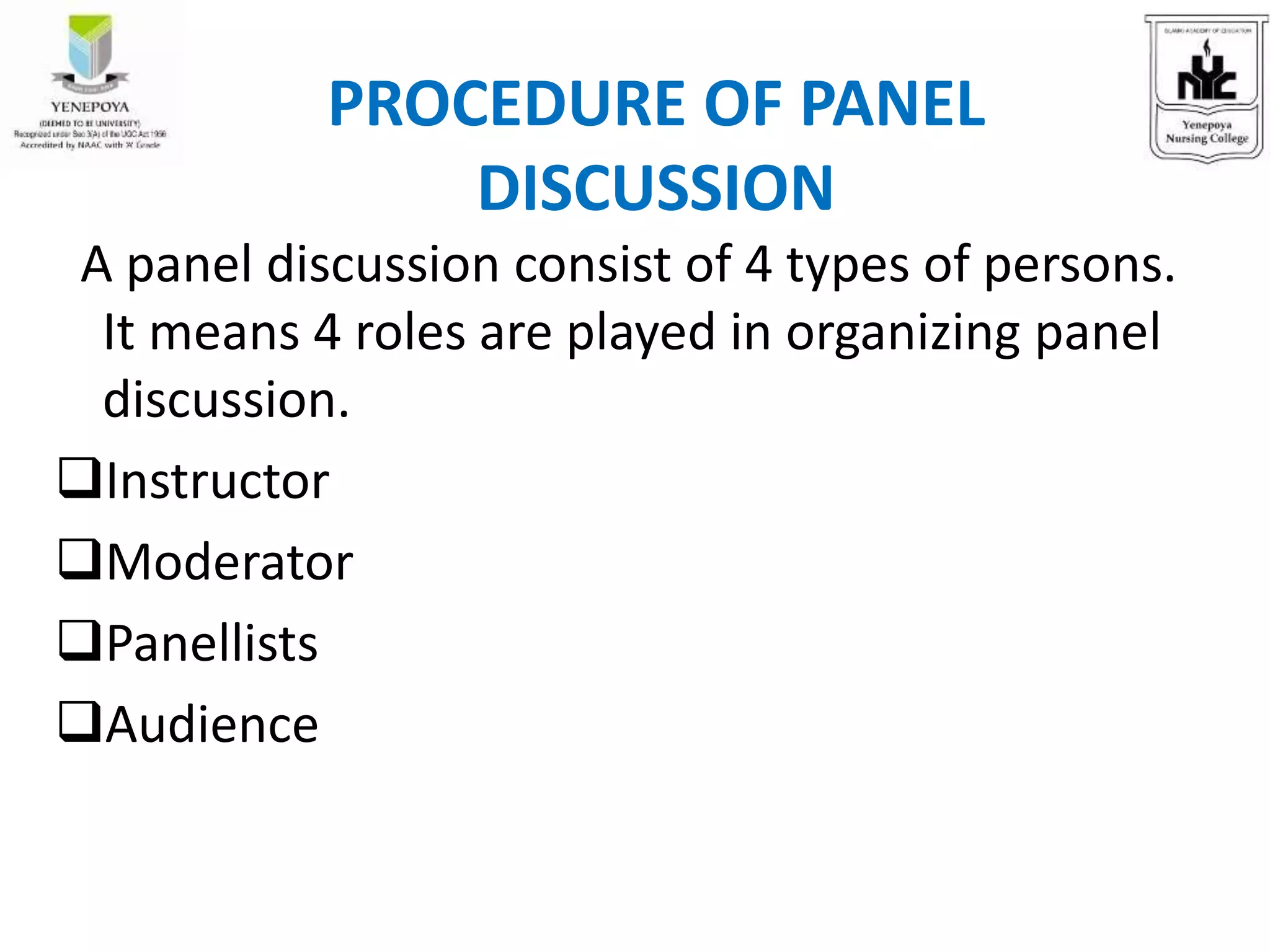 A panel discussion consist of 4 types of persons.
It means 4 roles are played in organizing panel
discussion.
Instructor
Moderator
Panellists
Audience
PROCEDURE OF PANEL
DISCUSSION
 