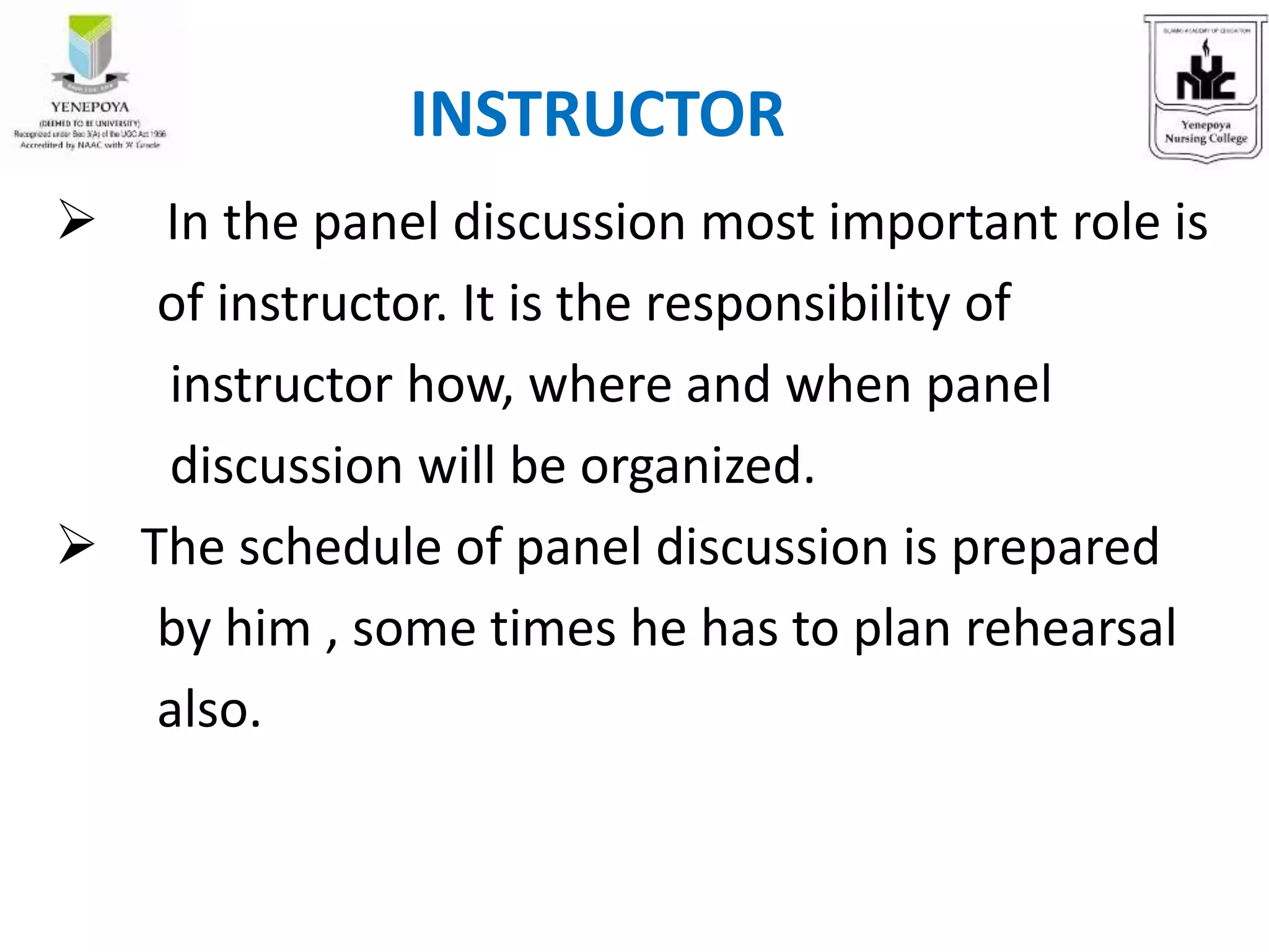  In the panel discussion most important role is
of instructor. It is the responsibility of
instructor how, where and when panel
discussion will be organized.
 The schedule of panel discussion is prepared
by him , some times he has to plan rehearsal
also.
INSTRUCTOR
 